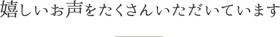 嬉しいお声をたくさんいただいています