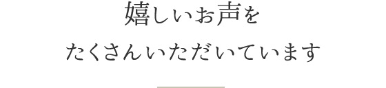 嬉しいお声をたくさんいただいています