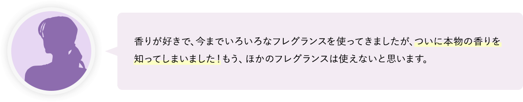 ついに本物の香りを知ってしまいました！もう、ほかのフレグランスは使えないと思います。