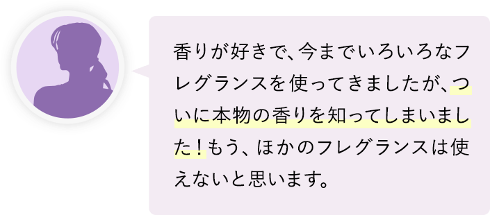 ついに本物の香りを知ってしまいました！もう、ほかのフレグランスは使えないと思います。